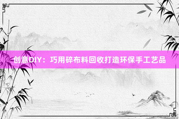 创意DIY:巧用碎布料回收打造环保手工艺品