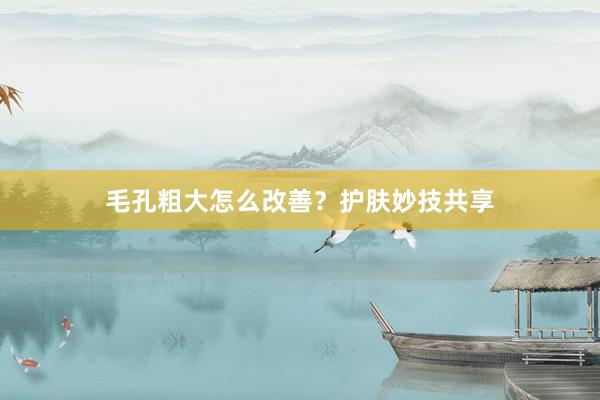 毛孔粗大怎么改善?护肤妙技共享